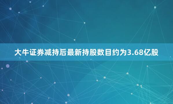 大牛证券减持后最新持股数目约为3.68亿股