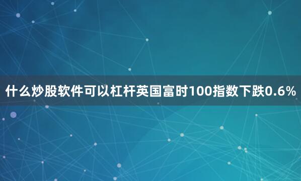 什么炒股软件可以杠杆　　英国富时100指数下跌0.6%