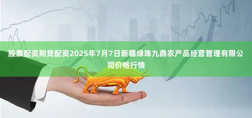 股票配资期货配资2025年7月7日新疆绿珠九鼎农产品经营管理有限公司价格行情