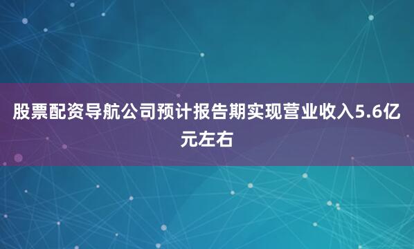 股票配资导航公司预计报告期实现营业收入5.6亿元左右
