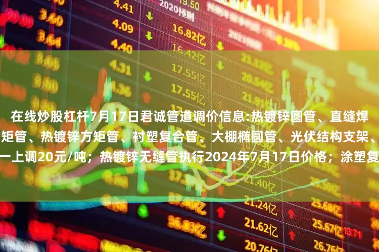 在线炒股杠杆7月17日君诚管道调价信息:热镀锌圆管、直缝焊管、燃气专用热镀锌钢管、黑方矩管、热镀锌方矩管、衬塑复合管、大棚椭圆管、光伏结构支架、盘扣脚手架价格统一上调20元/吨；热镀锌无缝管执行2024年7月17日价格；涂塑复合管、预涂覆热浸锌钢管执行2025年1月9日政策。