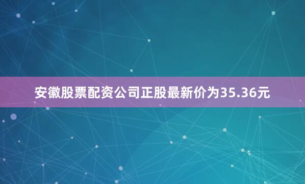 安徽股票配资公司正股最新价为35.36元