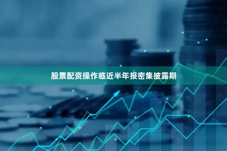 股票配资操作临近半年报密集披露期