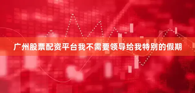 广州股票配资平台我不需要领导给我特别的假期