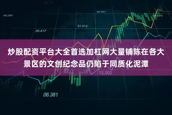 炒股配资平台大全首选加杠网大量铺陈在各大景区的文创纪念品仍陷于同质化泥潭