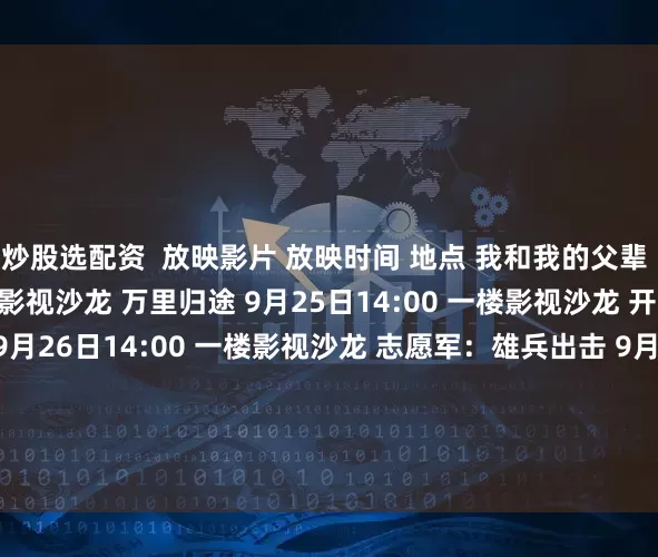 炒股选配资  放映影片 放映时间 地点 我和我的父辈 9月24日14:00 一楼影视沙龙 万里归途 9月25日14:00 一楼影视沙龙 开国将帅授衔1955 9月26日14:00 一楼影视沙龙 志愿军：雄兵出击 9月27日9:30 一楼影视沙龙 解密 9月27日14:00 一楼影视沙龙 志愿军：存亡之战 9月28日9:30 一楼影视沙龙 发布于：北京市