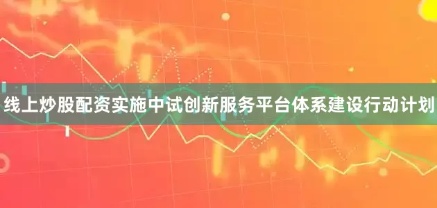 线上炒股配资实施中试创新服务平台体系建设行动计划