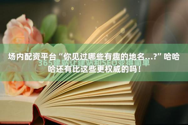 场内配资平台“你见过哪些有趣的地名...?”哈哈哈还有比这些更权威的吗！