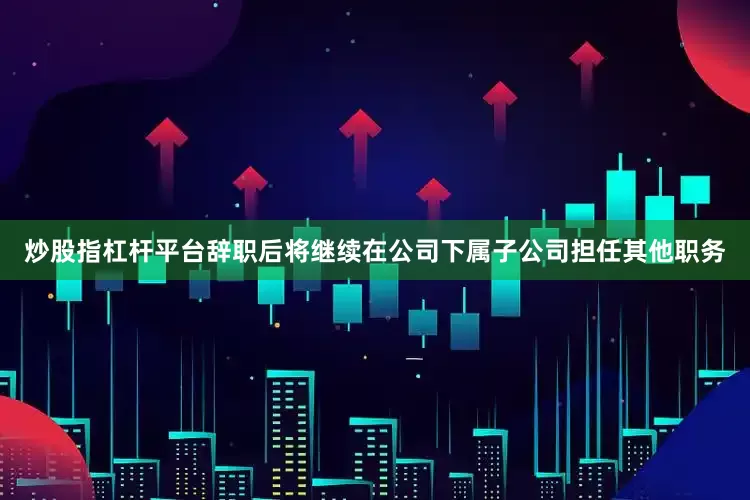 炒股指杠杆平台辞职后将继续在公司下属子公司担任其他职务