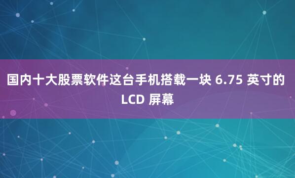 国内十大股票软件这台手机搭载一块 6.75 英寸的 LCD 屏幕
