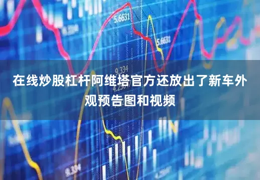 在线炒股杠杆阿维塔官方还放出了新车外观预告图和视频