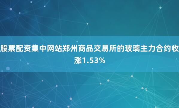 股票配资集中网站郑州商品交易所的玻璃主力合约收涨1.53%
