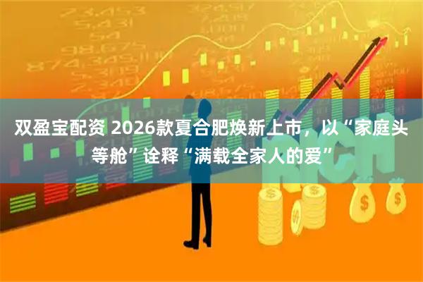 双盈宝配资 2026款夏合肥焕新上市，以“家庭头等舱”诠释“满载全家人的爱”